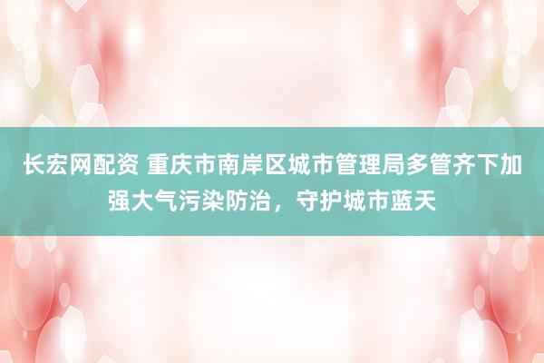 长宏网配资 重庆市南岸区城市管理局多管齐下加强大气污染防治，守护城市蓝天