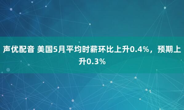 声优配音 美国5月平均时薪环比上升0.4%，预期上升0.3%