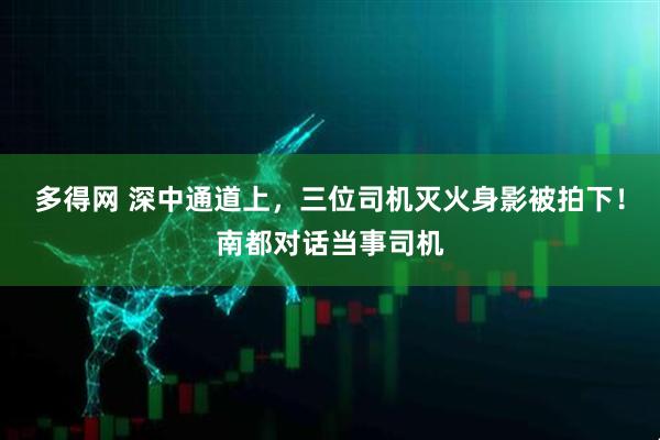 多得网 深中通道上，三位司机灭火身影被拍下！南都对话当事司机