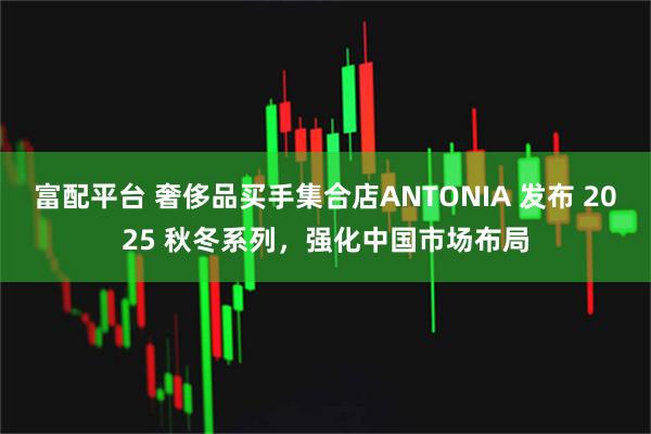 富配平台 奢侈品买手集合店ANTONIA 发布 2025 秋冬系列，强化中国市场布局