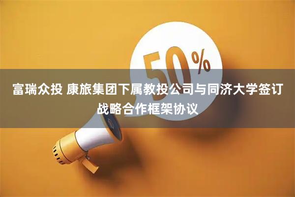 富瑞众投 康旅集团下属教投公司与同济大学签订战略合作框架协议