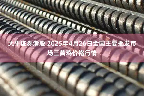 大牛证券港股 2025年4月26日全国主要批发市场三黄鸡价格行情