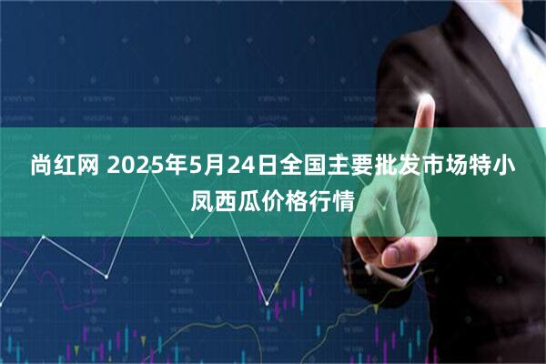 尚红网 2025年5月24日全国主要批发市场特小凤西瓜价格行情