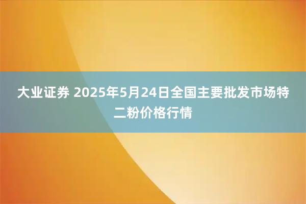 大业证券 2025年5月24日全国主要批发市场特二粉价格行情