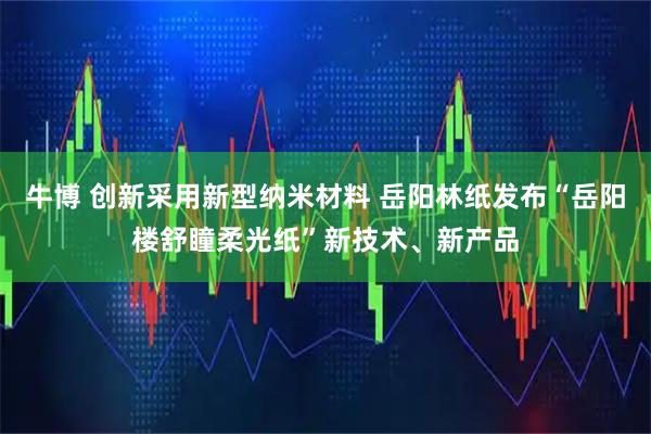 牛博 创新采用新型纳米材料 岳阳林纸发布“岳阳楼舒瞳柔光纸”新技术、新产品