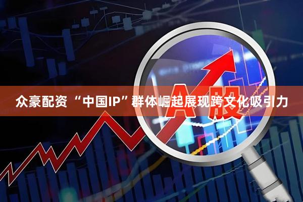 众豪配资 “中国IP”群体崛起展现跨文化吸引力