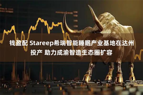 钱盈配 Stareep希瑞智能睡眠产业基地在达州投产 助力成渝智造生态圈扩容