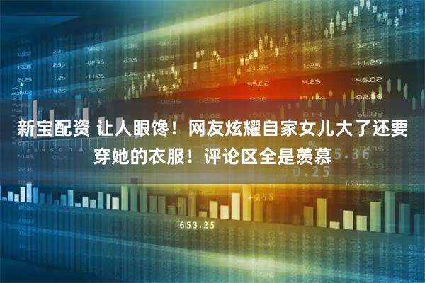 新宝配资 让人眼馋！网友炫耀自家女儿大了还要穿她的衣服！评论区全是羡慕