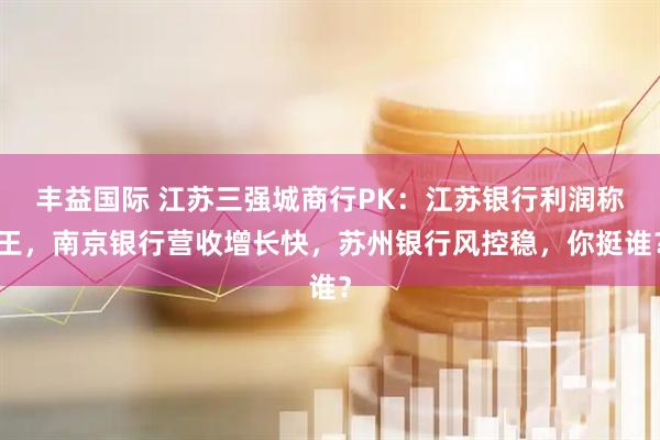 丰益国际 江苏三强城商行PK：江苏银行利润称王，南京银行营收增长快，苏州银行风控稳，你挺谁？