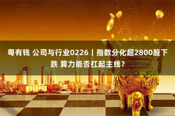 粤有钱 公司与行业0226丨指数分化超2800股下跌 算力能否扛起主线?