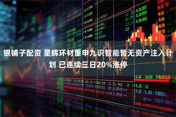 银铺子配资 星辉环材重申九识智能暂无资产注入计划 已连续三日20%涨停