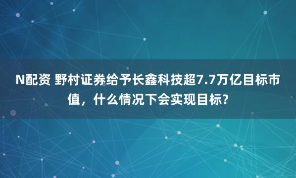 N配资 野村证券给予长鑫科技超7.7万亿目标市值,什么情况下会实现目标?