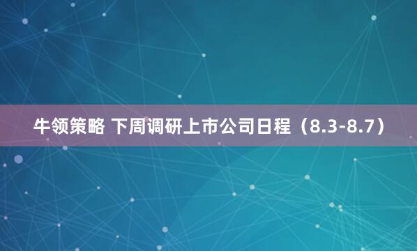 牛领策略 下周调研上市公司日程(8.3-8.7)